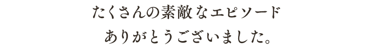 たくさんの素敵なエピソードありがとうございました